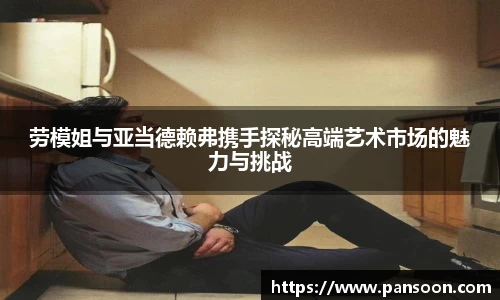 壹号国际劳模姐与亚当德赖弗携手探秘高端艺术市场的魅力与挑战