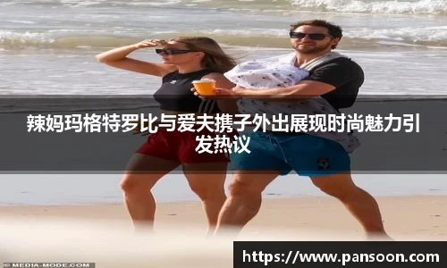 壹号国际辣妈玛格特罗比与爱夫携子外出展现时尚魅力引发热议
